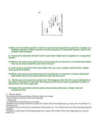 A:
42.Why are hash tables good for random access but not sequential access? For example, in a
database system in which records are to be accessed in a sequential fashion, what is the
problem with hashing?
A: because the elements situated next to each other might not be neighbors in a sequential
fashion
43.What is the worst-case performance of searching for an element in a chained hash table?
How do we ensure that this case will not occur?
A: when all keys inserted in the map collide. We use a very complex hash function. Maybe
even quadratic hashing.
44.What is the worst-case performance of searching for an element in an open-addressed
hash table? How do we ensure that this case will not occur?
A: Worst case is to search the whole tree. This happens when the info we are looking for is
not where it should be in the hash. We always put the info as close as possible to where it
should be on the first empty slot
45.Explain the generation of hash codes using memory addresses, integer cast and
component sum.
A: Memory address:
• We reinterpret the memory address of the key object as an integer
• Good in general, except for numeric and string keys
 Integer cast:
• We reinterpret the bits of the key as an integer
• Suitable for keys of length less than or equal to the number of bits of the integer type (e.g., byte, short, int,and float in C)
Component sum:
• We partition the bits of the key into components of fixed length (e.g., 16 or 32 bits) and we sum the components (ignoring
overflows)
• Suitable for numeric keys of fixed length greater than or equal to the number of bits of the integer type (e.g., long and
double in C)
 