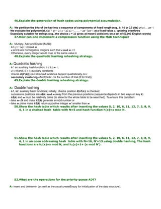 46.Explain the generation of hash codes using polynomial accumulation.
A: •We partition the bits of the key into a sequence of components of fixed length (e.g., 8, 16 or 32 bits) a0 a1… an−1
•We evaluate the polynomial p(x) = a0 + a1 x + a2 x2 +… … + an−1xn−1 at a fixed value x, ignoring overflows
•Especially suitable for strings (e.g., the choice x = 33 gives at most 6 collisions on a set of 50,000 English words)
47.How can one implement a compression function using the MAD technique?
A: Multiply, Add and Divide (MAD):
• h2 (y) = (ay + b) mod m
• a and b are nonnegative integers such that a mod m ≠ 0
• Otherwise, every integer would map to the same value b
48.Explain the quadratic hashing rehashing strategy.
A: Quadratic hashing
• h’: an auxiliary hash function; 0 ≤ i ≤ m-1;
• c1 ≠ 0 and c2 ≠ 0: auxiliary constants
• checks B[h'(k)]; next checked locations depend quadratically on i
• secondary clustering effect(Note: i is the number of trial (0 for first))
49.Explain the double hashing rehashing strategy.
A: Double hashing
• h1, h2: auxiliary hash functions; initially, checks position B[h1(k)] is checked;
• successive positions are h2(k) mod m away from the previous positions (sequence depends in two ways on key k)
• h2(k) and m must be relatively prime (to allow for the whole table to be searched). To ensure this condition:
• take m=2k and make h2(k) generate an odd number or
• take m prime make h2(k) return a positive integer m’ smaller than m
50.Show the hash table which results after inserting the values 5, 2, 10, 6, 11, 12, 7, 3, 8, 9,
4, 1 in a chained hash table with N=5 and hash function h(x)=x mod N.
51.Show the hash table which results after inserting the values 5, 2, 10, 6, 11, 12, 7, 3, 8, 9,
4, 1 in an open addressing hash table with N=16, N'=13 using double hashing, The hash
functions are h1(x)=x mod N, and h2(x)=1+ (x mod N').
52.What are the operations for the priority queue ADT?
A: insert and deletemin (as well as the usual createEmpty for initialization of the data structure).
 