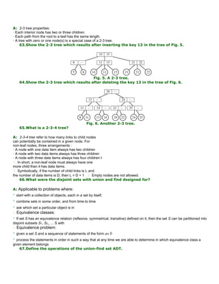 A: 2-3 tree properties:
• Each interior node has two or three children.
• Each path from the root to a leaf has the same length.
• A tree with zero or one node(s) is a special case of a 2-3 tree.
63.Show the 2-3 tree which results after inserting the key 13 in the tree of Fig. 5.
Fig. 5. A 2-3 tree.
64.Show the 2-3 tree which results after deleting the key 13 in the tree of Fig. 6.
Fig. 6. Another 2-3 tree.
65.What is a 2-3-4 tree?
A: 2-3-4 tree refer to how many links to child nodes
can potentially be contained in a given node. For
non-leaf nodes, three arrangements :
• A node with one data item always has two children
• A node with two data items always has three children
• A node with three data items always has four children I
 In short, a non-leaf node must always have one
more child than it has data items.
 Symbolically, if the number of child links is L and
the number of data items is D, then L = D + 1  Empty nodes are not allowed.
66.What were the disjoint sets with union and find designed for?
A: Applicable to problems where:
• start with a collection of objects, each in a set by itself;
• combine sets in some order, and from time to time
• ask which set a particular object is in
 Equivalence classes:
• If set S has an equivalence relation (reflexive, symmetrical, transitive) defined on it, then the set S can be partitioned into
disjoint subsets S1, S2,, ... S with
 Equivalence problem:
• given a set S and a sequence of statements of the form a≡ b
• process the statements in order in such a way that at any time we are able to determine in which equivalence class a
given element belongs
67.Define the operations of the union-find set ADT.
 