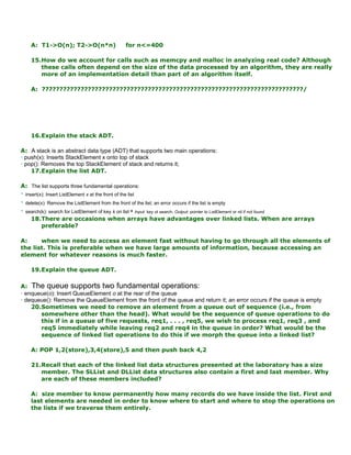 A: T1->O(n); T2->O(n*n) for n<=400
15.How do we account for calls such as memcpy and malloc in analyzing real code? Although
these calls often depend on the size of the data processed by an algorithm, they are really
more of an implementation detail than part of an algorithm itself.
A: ??????????????????????????????????????????????????????????????????????????/
16.Explain the stack ADT.
A: A stack is an abstract data type (ADT) that supports two main operations:
• push(x): Inserts StackElement x onto top of stack
• pop(): Removes the top StackElement of stack and returns it;
17.Explain the list ADT.
A: The list supports three fundamental operations:
• insert(x): Insert ListElement x at the front of the list
• delete(x): Remove the ListElement from the front of the list; an error occurs if the list is empty
• search(k): search for ListElement of key k on list • Input: key ot search; Output: pointer to ListElement or nil if not found
18.There are occasions when arrays have advantages over linked lists. When are arrays
preferable?
A: when we need to access an element fast without having to go through all the elements of
the list. This is preferable when we have large amounts of information, because accessing an
element for whatever reasons is much faster.
19.Explain the queue ADT.
A: The queue supports two fundamental operations:
• enqueue(o): Insert QueueElement o at the rear of the queue
• dequeue(): Remove the QueueElement from the front of the queue and return it; an error occurs if the queue is empty
20.Sometimes we need to remove an element from a queue out of sequence (i.e., from
somewhere other than the head). What would be the sequence of queue operations to do
this if in a queue of five requests, req1, . . . , req5, we wish to process req1, req3 , and
req5 immediately while leaving req2 and req4 in the queue in order? What would be the
sequence of linked list operations to do this if we morph the queue into a linked list?
A: POP 1,2(store),3,4(store),5 and then push back 4,2
21.Recall that each of the linked list data structures presented at the laboratory has a size
member. The SLList and DLList data structures also contain a first and last member. Why
are each of these members included?
A: size member to know permanently how many records do we have inside the list. First and
last elements are needed in order to know where to start and where to stop the operations on
the lists if we traverse them entirely.
 