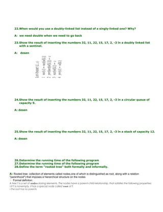 22.When would you use a doubly-linked list instead of a singly-linked one? Why?
A: we need double when we need to go back
23.Show the result of inserting the numbers 32, 11, 22, 15, 17, 2, -3 în a doubly linked list
with a sentinel.
A: desen
24.Show the result of inserting the numbers 32, 11, 22, 15, 17, 2, -3 în a circular queue of
capacity 9.
A: desen
25.Show the result of inserting the numbers 32, 11, 22, 15, 17, 2, -3 în a stack of capacity 12.
A: desen
26.Determine the running time of the following program
27.Determine the running time of the following program
28.Define the term "rooted tree" both formally and informally.
A: Rooted tree: collection of elements called nodes,one of which is distinguished as root, along with a relation
"parenthood") that imposes a hierarchical structure on the nodes
 Formal definiton:
A tree T is a set of nodes storing elements. The nodes have a parent-child relationship, that satisfies the following properties:
!! If T is nonempty, it has a special node called root of T.
!! The root has no parents
 