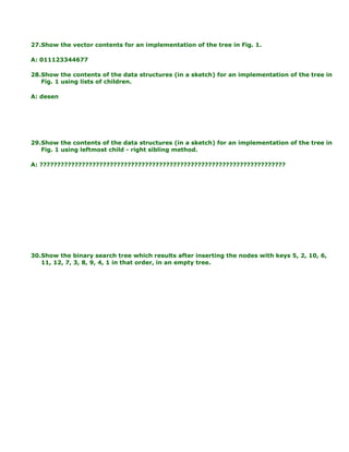 27.Show the vector contents for an implementation of the tree in Fig. 1.
A: 011123344677
28.Show the contents of the data structures (in a sketch) for an implementation of the tree in
Fig. 1 using lists of children.
A: desen
29.Show the contents of the data structures (in a sketch) for an implementation of the tree in
Fig. 1 using leftmost child - right sibling method.
A: ??????????????????????????????????????????????????????????????????????
30.Show the binary search tree which results after inserting the nodes with keys 5, 2, 10, 6,
11, 12, 7, 3, 8, 9, 4, 1 in that order, in an empty tree.
 