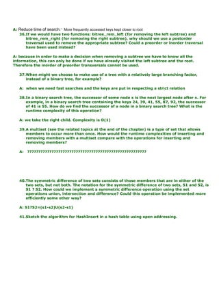 A: Reduce time of search:• More frequently accessed keys kept closer to root
36.If we would have two functions: bitree_rem_left (for removing the left subtree) and
bitree_rem_right (for removing the right subtree), why should we use a postorder
traversal used to remove the appropriate subtree? Could a preorder or inorder traversal
have been used instead?
A: because in order to make a decision when removing a subtree we have to know all the
information, this can only be done if we have already visited the left subtree and the root.
Therefore the inorder of preorder transversals cannot be used.
37.When might we choose to make use of a tree with a relatively large branching factor,
instead of a binary tree, for example?
A: when we need fast searches and the keys are put in respecting a strict relation
38.In a binary search tree, the successor of some node x is the next largest node after x. For
example, in a binary search tree containing the keys 24, 39, 41, 55, 87, 92, the successor
of 41 is 55. How do we find the successor of a node in a binary search tree? What is the
runtime complexity of this operation?
A: we take the right child. Complexity is O(1)
39.A multiset (see the related topics at the end of the chapter) is a type of set that allows
members to occur more than once. How would the runtime complexities of inserting and
removing members with a multiset compare with the operations for inserting and
removing members?
A: ??????????????????????????????????????????????????????
40.The symmetric difference of two sets consists of those members that are in either of the
two sets, but not both. The notation for the symmetric difference of two sets, S1 and S2, is
S1 ? S2. How could we implement a symmetric difference operation using the set
operations union, intersection and difference? Could this operation be implemented more
efficiently some other way?
A: S1?S2=(s1-s2)U(s2-s1)
41.Sketch the algorithm for HashInsert in a hash table using open addressing.
 
