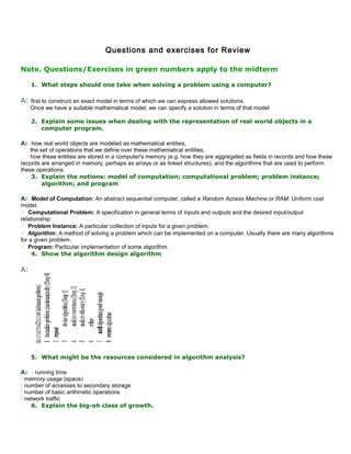 Questions and exercises for Review
Note. Questions/Exercises in green numbers apply to the midterm
1. What steps should one take when solving a problem using a computer?
A: first to construct an exact model in terms of which we can express allowed solutions.
Once we have a suitable mathematical model, we can specify a solution in terms of that model
2. Explain some issues when dealing with the representation of real world objects in a
computer program.
A: how real world objects are modeled as mathematical entities,
the set of operations that we define over these mathematical entities,
how these entities are stored in a computer's memory (e.g. how they are aggregated as fields in records and how these
records are arranged in memory, perhaps as arrays or as linked structures), and the algorithms that are used to perform
these operations.
3. Explain the notions: model of computation; computational problem; problem instance;
algorithm; and program
A: Model of Computation: An abstract sequential computer, called a Random Access Machine or RAM. Uniform cost
model.
 Computational Problem: A specification in general terms of inputs and outputs and the desired input/output
relationship.
 Problem Instance: A particular collection of inputs for a given problem.
 Algorithm: A method of solving a problem which can be implemented on a computer. Usually there are many algorithms
for a given problem.
 Program: Particular implementation of some algorithm.
4. Show the algorithm design algorithm
A:
5. What might be the resources considered in algorithm analysis?
A: • running time
• memory usage (space)
• number of accesses to secondary storage
• number of basic arithmetic operations
• network traffic
6. Explain the big-oh class of growth.
 