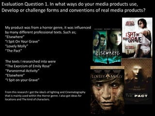 Evaluation Question 1. In what ways do your media products use,
Develop or challenge forms and conventions of real media products?


 My product was from a horror genre, it was influenced
 by many different professional texts. Such as;
 “Elsewhere”
 “I Spit On Your Grave”
 “Lovely Molly”
 “The Pact”

 The texts I researched into were
 “The Exorcism of Emily Rose”
 “Paranormal Activity”
 “Elsewhere”
 “I Spit on your Grave”


 From this research I got the idea’s of lighting and Cinematography
 that is mainly used within the Horror genre. I also got ideas for
 locations and The kind of characters.
 