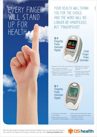 Every finger
will STAND
UP FOR
HEALTH
With the QS Health Fingertip Pulse Oximeter Digital Line you will have the freedom
you need to be healthy and happy wherever you go. Visit: www.qs-health.com
Q-3
Fingertip
Pulse
Oximeter
Digital
Q-1
Fingertip
Pulse
Oximeter
Digital
Child
Finger
Pulse
Oximeter
• Suitable for both clinic and family use
• Easy operation of fingertip
measurement with one-key control
• Measurement of oxygen saturation
(Sp02) and pulse rate (PR),
perfusion index (PI) display available
• MIDI Alarm for abnormal
result and low voltage
condition
• Automatic start measuring
by finger detection and
automatic power-off after
finger out
your health willthank
you for the choice.
And The word will no
longer be handpicked,
but "fingerpicked".
• Lightweight and portable
• LCD Display
• Able to work for up to 100
hours with two AAA batteries
• Sp02 value and Pulse Rate display
• Automatic power off without input
signal for 8 seconds
• Low Voltage Indicator
TemArt®
 