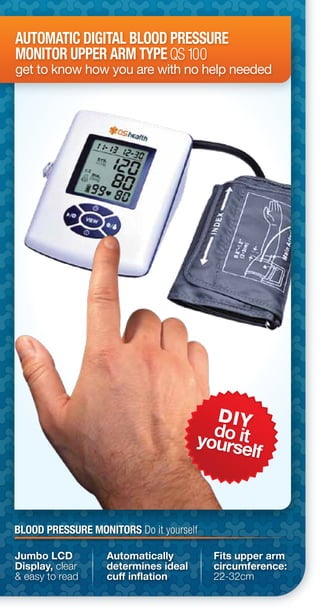 DIY
do ityourself
AUTOMATIC DIGITAL BLOOD PRESSURE
MONITOR UPPER ARM TYPE
get to know how you are with no help needed
QS100
Jumbo LCD
Display, clear
& easy to read
Automatically
determines ideal
cuff inflation
Fits upper arm
circumference:
22-32cm
BLOOD PRESSURE MONITORS Do it yourself
 