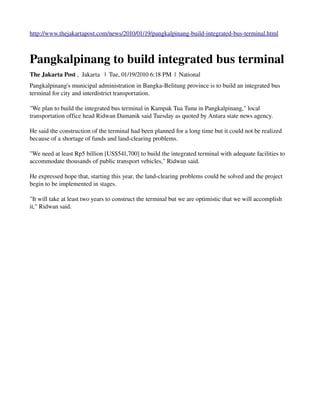 http://www.thejakartapost.com/news/2010/01/19/pangkalpinang­build­integrated­bus­terminal.html



Pangkalpinang to build integrated bus terminal
The Jakarta Post ,  Jakarta   |  Tue, 01/19/2010 6:18 PM  |  National 
Pangkalpinang's municipal administration in Bangka­Belitung province is to build an integrated bus 
terminal for city and interdistrict transportation. 

"We plan to build the integrated bus terminal in Kampak Tua Tunu in Pangkalpinang," local 
transportation office head Ridwan Damanik said Tuesday as quoted by Antara state news agency. 

He said the construction of the terminal had been planned for a long time but it could not be realized 
because of a shortage of funds and land­clearing problems. 

"We need at least Rp5 billion [US$541,700] to build the integrated terminal with adequate facilities to 
accommodate thousands of public transport vehicles," Ridwan said. 

He expressed hope that, starting this year, the land­clearing problems could be solved and the project 
begin to be implemented in stages. 

"It will take at least two years to construct the terminal but we are optimistic that we will accomplish 
it," Ridwan said.
 