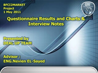 BFCI2MARKET Project 1 May2011  Questionnaire Results and Charts &  Interview Notes  Presented by DEAL UP TEAM Advisor : ENG.Nevien EL-Sayed 