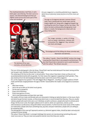 The masthead denotes a Serif font, in semi-           Q music magazine is a monthly published music magazine,
bold upper case lettering. The text is set on a       which has an extensive review sections on all the music out
square, red coloured background that just             today.
slightly comes across and covers part of the
cover girls forehead.                                     The sign on Q magazine denotes a woman (Cheryl
                                                          Cole), that is posing with her mouth open and her
                                                          tongue slightly out, along with a daggered shaped ring
                                                          touching the end of her tongue, has her hair down. The
                                                          photo has been professionally photographed, most
                                                          likely in a studio; the background is black with rain
                                                          drops falling down.



                                                                The image connotes a variety of things
                                                                such as; power, dominance, sexiness and
                                                  .             seriousness.The daggered ring connotes
                                                                evil, harm and danger.



                                                            The background of the falling rain drops connotes wet,
                                                                         depression and darkness.


                                                        The callout ‘3 words.. Cheryl Cole ROCKS’ anchors the image,
                                                        meaning that Cheryl Cole is very powerful and dominant. The
                                                        fact that Cheryl Cole is claimed to rock it could intertwine
       The darkness of her eyes
                                                        with the callout ‘ The 10 best new acts’.
       connotes, evil and darkness.


 The icon of this photograph is the rain drops. Cheryl Cole’s wet hair exists because it has been raining and the
 rain has got it wet, therefore Cheryl Cole is the index.
 The colouring of the font on the cover is red and white. These colours have been chosen as they are not
 associated predominantly with any gender. For that reason the magazine is appealing to both genders. They
 also stand out from the dark background that has been used in this issue of this magazine.
 Q’s, as the magazine has quoted is ‘The UK’s Biggest Music Magazine’ , resulting in a target audience of both
 males and females ranging between the ages of 18-49. I would define the readers of Q magazine as someone
 who:
    Who have money.
    Like to be up to date on the latest music gossip.
    Can be seen as powerful.
    Enjoy a bit of darkness.
    Enjoy many genres of music.
    Like to look fashionable and have their own style.
 The readers of Q are males and females who are interested in finding out what the latest is in the music charts
 and what has got the best reviews, so they know what music is recommended that they buy. They are usually
 radicals; people who want to be seen as an individual, as well as achievers; people who want to achieve great
 things. On the Jicnar scale, the target audience are C1 and C2; which are supervisory, clerical, junior
 administrative or professional, along with skilled manual workers. Furthermore the social values of the readers
 are materialists; people who have something now, pay later and post-materialists; people who are willing to
 be something later.
 The photograph of the cover girl represents women as, dominant against males, should be taken seriously and
 is powerful human beings.
 The callout ‘Cheryl Cole Rocks’ is emergent ideology that women are now becoming something they were
 never once seen as. They are now more powerful and do more than they ever used to.
 