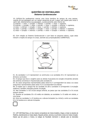 QUESTÕES DE VESTIBULARES
Sistema Cardiovascular
01. (UFSCar) Se pudéssemos marcar uma única hemácia do sangue de uma pessoa,
quando de sua passagem por um capilar sanguíneo do pé, e seguir seu trajeto pelo corpo a
partir dali, detectaríamos sua passagem, sucessivamente, pelo interior de:
a) artérias -> veias -> coração -> artérias -> pulmão -> veias -> capilares.
b) artérias -> coração -> veias -> pulmão -> veias -> coração -> artérias -> capilares.
c) veias -> artérias -> coração -> veias -> pulmão -> artérias -> capilares.
d) veias -> pulmão -> artérias -> coração -> veias -> pulmão -> artérias -> capilares.
e) veias -> coração -> artérias -> pulmão -> veias -> coração -> artérias -> capilares.
02. Com relação ao Sistema Cardiovascular e com base no esquema abaixo, cujas setas
indicam o trajeto do sangue no corpo, assinale a(s) proposição(ões) CORRETA(S).
01. As cavidades I e II representam os ventrículos e as cavidades III e IV representam os
átrios(ou aurículas).
02. O sangue que leva o oxigênio para as células musculares do coração (miocárdio) através
das artérias coronárias é impulsionado pela cavidade IV.
04. Os vasos sanguíneos representados pelas setas B e C correspondem às veias e os vasos
sanguíneos representados pelas setas A e D correspondem às artérias.
08. O trajeto que o sangue faz da cavidade III até a cavidade II corresponde à circulação
sistêmica, também chamada grande circulação.
16. Nas cavidades I e III circula sangue arterial, ao passo que nas cavidades II e IV circula
sangue venoso.
32. Quando as cavidades III e IV estão em diástole, as cavidades I e II estão em sístole, e
vice-versa.
64. Entre as cavidades I e II localiza-se a válvula bicúspide (ou mitral) e entre as cavidades
III e IV localiza-se a válvula tricúspide.
03. (UFF 2007)Noel Rosa, um dos maiores compositores da música brasileira, chegou a iniciar os estudos de
Medicina, abandonando-os meses depois. Naquele período, escreveu os primeiros versos da música Coração.
Depois que ele gravou a música, os colegas da Faculdade chamaram a atenção para as descrições
 