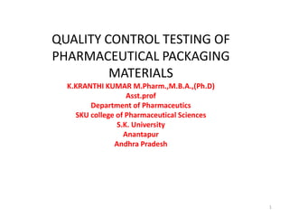 QUALITY CONTROL TESTING OF
PHARMACEUTICAL PACKAGING
MATERIALS
K.KRANTHI KUMAR M.Pharm.,M.B.A.,(Ph.D)
Asst.prof
Department of Pharmaceutics
SKU college of Pharmaceutical Sciences
S.K. University
Anantapur
Andhra Pradesh
1
 