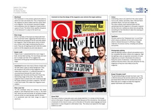 Salford City College
Eccles Centre
AS Media Studies
Foundation Portfolio
Masthead
The masthead is in the primary optical area which is
where our eyes are drawn first. This is important to
the magazine as there readers will first notice them
as Q magazine. The red square represents danger
and emphasises that the magazine is based around
a genre of rock. The letter Q also signifies the genre
of rock because it’s a play on the word cue’

Comment on how the design of the magazine cover attracts the target audience:

Main image
All four members of the band are linked with their
arms round each other suggesting that they have a
close bond and are going to be fun and lively within
the magazine. They all have denim shirts on which
are a similar colour again emphasising they are a
band. They are all laughing and will make the reader
want to ick the magazine up and read about it.

Typefaces
The font used on the ‘Fleetwood mac’ is a serif font
which shows an element of time and a classic feel,
which is relevant because it is offering a 17page
collection of survivors stories, including rare photos
and secrets.
Photography Lighting
High key lighting creates a vibrant atmosphere and a
fun, enjoyable feel which reflects the magazine. High
key lighting is also an expected convention of music
magazines.as a result it illuminates the artists as
being the centre of attention. It reiterates to the
audience that the artists is the main attraction for the
magazine so they are more likely to buy the
magazine.

Model credit
‘Kings of Leon’ is placed behind the main image in
bold, narrow black writing. The word kings and Leon
are in a larger size than ‘of’ to suggests the
importance of the group and emphasise the word
‘kings’
CoverlinesThecover lines have a theme of black and
red with either a grey or white background. They
are situated in the centre of the magazine, this
makes them stand out. It is effective because it is
unconventional because the cover lines are
displayed over the artist and they don’t frame the
dominating image of the artist. This makes the
magazine have a unique tone; this could encourage
the target audience purchase e magazine. The font
is serif and is bold. This makes the magazine more
modern.
Main cover line
‘It’s the comeback story of a lifetime’ this draws
people in and influenced them to buy it. The black
text, white box and red border all symbolise danger
and are similar to a warning sign used for drivers.
It is positioned over the main image to make it
stand out.

Colour
Contrasting colours are used from the colour wheel
such as red, yellow, and white, black. Red and black
symbolise death, rock and roll, danger etc.
The colour yellow could represent gold and be
symbolising that the magazine is very good, however
the bits that are in yellow are where you are getting
something for free therefore it takes the meaning of
‘expensive’ away

Design Principles Used?
The guttenberg design principle has been used. This
is effective because the primary optical area, strong
and weak fallow field and the terminal area all are
filled with text or images to make the magazine
appear full/chaotic and interesting.

House Style
The colour scheme is masculine and a very simple bold font. It is similar all the through
and so is the layout, this give a professional feel because of the consistency. Also because
of elements of the mise en scene, such as the attire of the artist, body language and facial
expressions I is clear the genre is alternative/ Indy. The colours are typical for the target
audience as well .

 