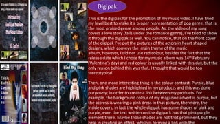 Digipak
This is the digipak for the promotion of my music video. I have tried
my level best to make it a proper representation of pop genre, that is
the most praised genre among people. As, the video of my song
covers a love story (falls under the romance genre), I’ve tried to show
it through the digipak as well. You can notice, that on the front cover
of the digipak I’ve put the pictures of the actors in heart shaped
designs, which conveys the main theme of the music
album, however, I did not use red colour, besides the fact that the
release date which I chose for my music album was 14th February
(Valentine’s day) and red colour is usually linked with this day, but the
only reason behind this was that, I thought that would be too
stereotypical.
Then, one more interesting thing is the colour contrast. Purple, blue
and pink shades are highlighted in my products and this was done
purposely; in order to create a link between my products. For
example, the background colour of my magazine advert is purple, but
the actress is wearing a pink dress in that picture, therefore, the
inside covers, in fact the whole digipak has some shades of pink and
purple, even the text written on the digipack has that pink purple
element there. Maybe those shades are not that prominent, but they
help in creating an effect, which is forming a link with the

 