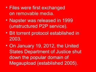 • Files were first exchanged
on removable media.
• Napster was released in 1999
(unstructured P2P service).
• Bit torrent protocol established in
2003.
• On January 19, 2012, the United
States Department of Justice shut
down the popular domain of
Megaupload (established 2005).

 