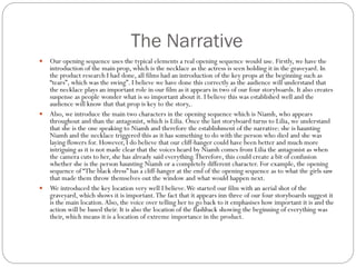 The Narrative
 Our opening sequence uses the typical elements a real opening sequence would use. Firstly, we have the
introduction of the main prop, which is the necklace as the actress is seen holding it in the graveyard. In
the product research I had done, all films had an introduction of the key props at the beginning such as
“tears”, which was the swing”. I believe we have done this correctly as the audience will understand that
the necklace plays an important role in our film as it appears in two of our four storyboards. It also creates
suspense as people wonder what is so important about it. I believe this was established well and the
audience will know that that prop is key to the story,.
 Also, we introduce the main two characters in the opening sequence which is Niamh, who appears
throughout and than the antagonist, which is Lilia. Once the last storyboard turns to Lilia, we understand
that she is the one speaking to Niamh and therefore the establishment of the narrative: she is haunting
Niamh and the necklace triggered this as it has something to do with the person who died and she was
laying flowers for. However, I do believe that our cliff-hanger could have been better and much more
intriguing as it is not made clear that the voices heard by Niamh comes from Lilia the antagonist as when
the camera cuts to her, she has already said everything.Therefore, this could create a bit of confusion
whether she is the person haunting Niamh or a completely different character. For example, the opening
sequence of “The black dress” has a cliff-hanger at the end of the opening sequence as to what the girls saw
that made them throw themselves out the window and what would happen next.
 We introduced the key location very well I believe.We started our film with an aerial shot of the
graveyard, which shows it is important.The fact that it appears inn three of our four storyboards suggest it
is the main location.Also, the voice over telling her to go back to it emphasises how important it is and the
action will be based their. It is also the location of the flashback showing the beginning of everything was
their, which means it is a location of extreme importance in the product.
 