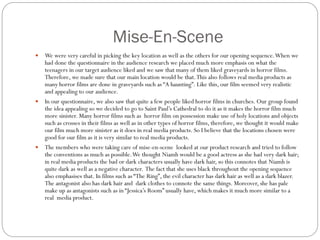 Mise-En-Scene
 We were very careful in picking the key location as well as the others for our opening sequence.When we
had done the questionnaire in the audience research we placed much more emphasis on what the
teenagers in our target audience liked and we saw that many of them liked graveyards in horror films.
Therefore, we made sure that our main location would be that.This also follows real media products as
many horror films are done in graveyards such as “A haunting”. Like this, our film seemed very realistic
and appealing to our audience.
 In our questionnaire, we also saw that quite a few people liked horror films in churches. Our group found
the idea appealing so we decided to go to Saint Paul’s Cathedral to do it as it makes the horror film much
more sinister. Many horror films such as horror film on possession make use of holy locations and objects
such as crosses in their films as well as in other types of horror films, therefore, we thought it would make
our film much more sinister as it does in real media products. So I believe that the locations chosen were
good for our film as it is very similar to real media products.
 The members who were taking care of mise-en-scene looked at our product research and tried to follow
the conventions as much as possible.We thought Niamh would be a good actress as she had very dark hair;
in real media products the bad or dark characters usually have dark hair, so this connotes that Niamh is
quite dark as well as a negative character. The fact that she uses black throughout the opening sequence
also emphasises that. In films such as “The Ring”, the evil character has dark hair as well as a dark blazer.
The antagonist also has dark hair and dark clothes to connote the same things. Moreover, she has pale
make up as antagonists such as in “Jessica’s Room” usually have, which makes it much more similar to a
real media product.
 