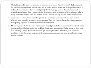  The lighting used is quite conventional to what is seen in horror films. It is mostly dark as in most
horror films which makes it much scarier and increases tension.As we saw in the product research
and most questionnaires, there is dark lighting, therefore, it appealed to the audience as well as
resemble a real horror film. However, in the first two scenes it is daylight, which challenges what is
really used in real horror films and perhaps doesn’t make it as scary as a real horror film would be.
 As mentioned before, there is one key prop in the opening sequence as well as a main location,
which is what is usually seen in opening sequences.Therefore, our media product does resemble a
real opening sequence as the main elements are established.
 Moreover, in the flashback scene, Niamh wears much lighter clothes to connote she was much more
positive and good before finding the necklace.This is seen with most good characters in films such
as in ”the ring”, where the blonde innocent girl wears light clothes.Therefore, as in real media
products, we tried to create ideas about the characters through mise-en-scene as well as the other
various elements.
 