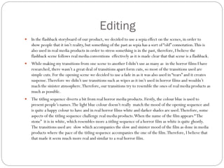 Editing
 In the flashback storyboard of our product, we decided to use a sepia effect on the scenes, in order to
show people that it isn’t reality, but something of the past as sepia has a sort of “old” connotation.This is
also used in real media products in order to stress something is in the past, therefore, I believe the
flashback scene follows real media conventions effectively as it is made clear that that scene is a flashback.
 While making my transitions from one scene to another I didn’t use as many as in the horror films I have
researched, there wasn’t a great deal of transitions apart form cuts, so most of the transitions used are
simple cuts. For the opening scene we decided to use a fade in as it was also used in “tears” and it creates
suspense.Therefore we didn’t use transitions such as wipes as it isn’t used in horror films and wouldn’t
mach the sinister atmosphere.Therefore, our transitions try to resemble the ones of real media products as
much as possible.
 The titling sequence diverts a bit from real horror media products. Firstly, the colour blue is used to
present people’s names.The light blue colour doesn’t really match the mood of the opening sequence and
is quite a happy colour to have and in real horror films white and darker shades are used.Therefore, some
aspects of the titling sequence challenge real media products.When the name of the film appears “The
stone” it is in white, which resembles more a titling sequence of a horror film as white is quite ghostly.
The transitions used are slow which accompanies the slow and sinister mood of the film as done in media
products where the pace of the titling sequence accompanies the one of the film.Therefore, I believe that
that made it seem much more real and similar to a real horror film.
 