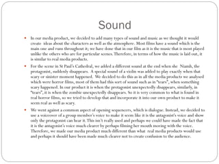 Sound
 In our media product, we decided to add many types of sound and music as we thought it would
create ideas about the characters as well as the atmosphere. Most films have a sound which is the
main one and runs throughout it; we have done that in our film as it is the music that is most played
unlike the others who are for particular scenes.Therefore, in terms of how the music is laid out, it
is similar to real media products.
 For the scene in St Paul’s Cathedral, we added a different sound at the end when she Niamh, the
protagonist, suddenly disappears. A special sound of a violin was added to play exactly when that
scary or sinister moment happened. We decided to do this as in all the media products we analysed
which were horror films, most of them had this sort of sound such as in “tears”, when something
scary happened. In our product it is when the protagonist unexpectedly disappears, similarly, in
“tears”, it is when the zombie unexpectedly disappears. So it is very common to what is found in
real horror films, so we tried to develop that and incorporate it into our own product to make it
seem real as well as scary.
 We went against a common aspect of opening sequencers, which is dialogue. Instead, we decided to
use a voiceover of a group member’s voice to make it seem like it is the antagonist's voice and show
only the protagonist can hear it.This isn’t really used and perhaps we could have made the fact that
it is the antagonist’s voice much clearer by perhaps filming her mouth moving with the voice.
Therefore, we made our media product much different than what real media products would use
and perhaps it should have been made much clearer not to create confusion to the audience.
 
