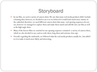 Storyboard
 In our film, we used a variety of camera shots.We saw that many real media products didn’t include
a framing shot, however, we decided to use it as we believed it would look much more sinister in
the cathedral, therefore, we used different camera shots that many real opening sequences do not
use, however we managed to explore them and make them match and add life into our film as well
as the high angle shots.
 Many of the horror films we watched in our opening sequence contained a variety of camera shots,
which we also decided to use, such as wide shots, long shots and extreme close ups.
 Overall, regarding the starboards, we followed what the real media products usually do , but added
to it to make it much more likely and interesting.
 