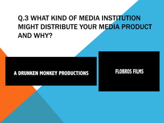 Q.3 WHAT KIND OF MEDIA INSTITUTION
MIGHT DISTRIBUTE YOUR MEDIA PRODUCT
AND WHY?
 