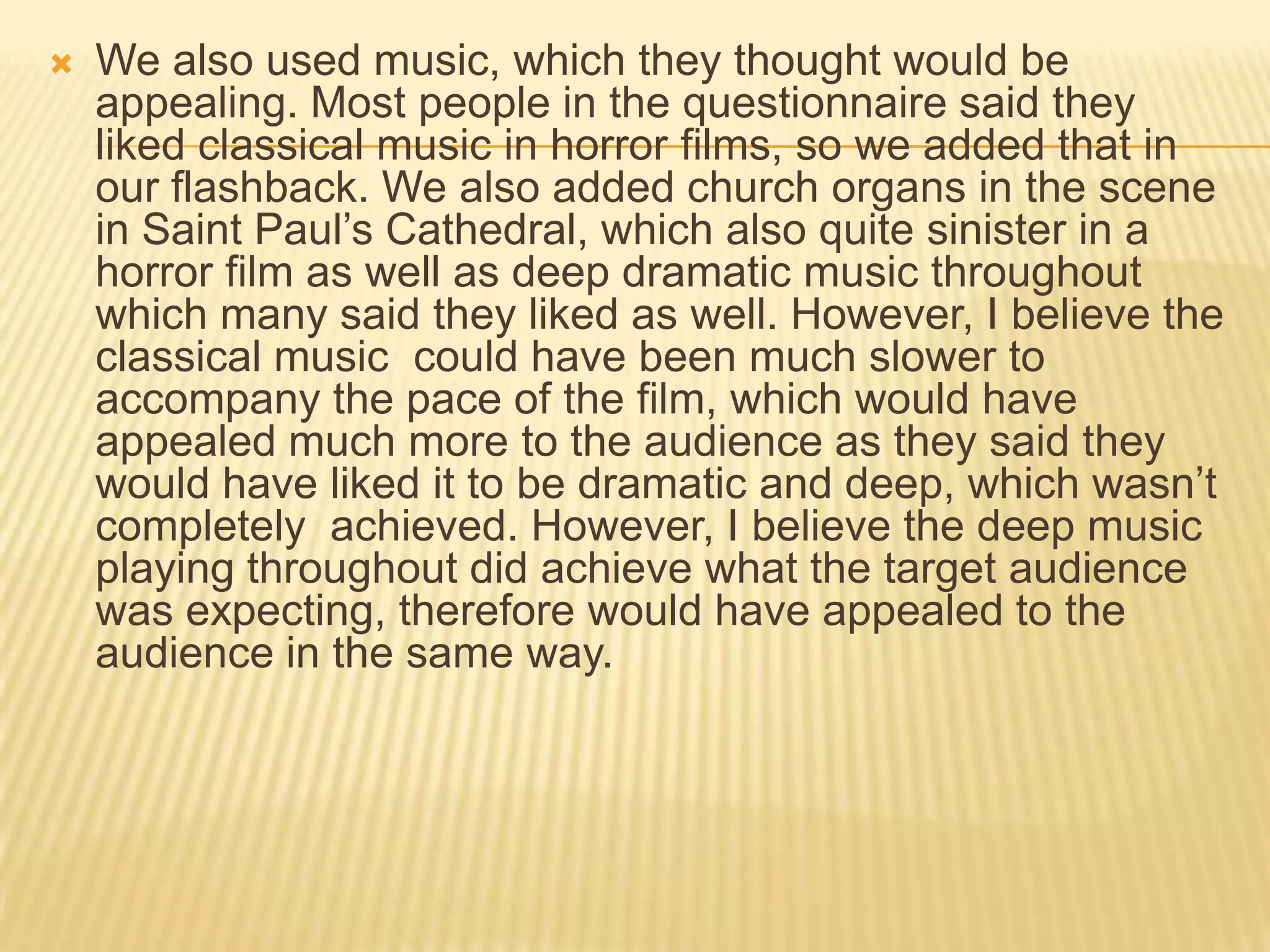  We also used music, which they thought would be
appealing. Most people in the questionnaire said they
liked classical music in horror films, so we added that in
our flashback. We also added church organs in the scene
in Saint Paul’s Cathedral, which also quite sinister in a
horror film as well as deep dramatic music throughout
which many said they liked as well. However, I believe the
classical music could have been much slower to
accompany the pace of the film, which would have
appealed much more to the audience as they said they
would have liked it to be dramatic and deep, which wasn’t
completely achieved. However, I believe the deep music
playing throughout did achieve what the target audience
was expecting, therefore would have appealed to the
audience in the same way.
 