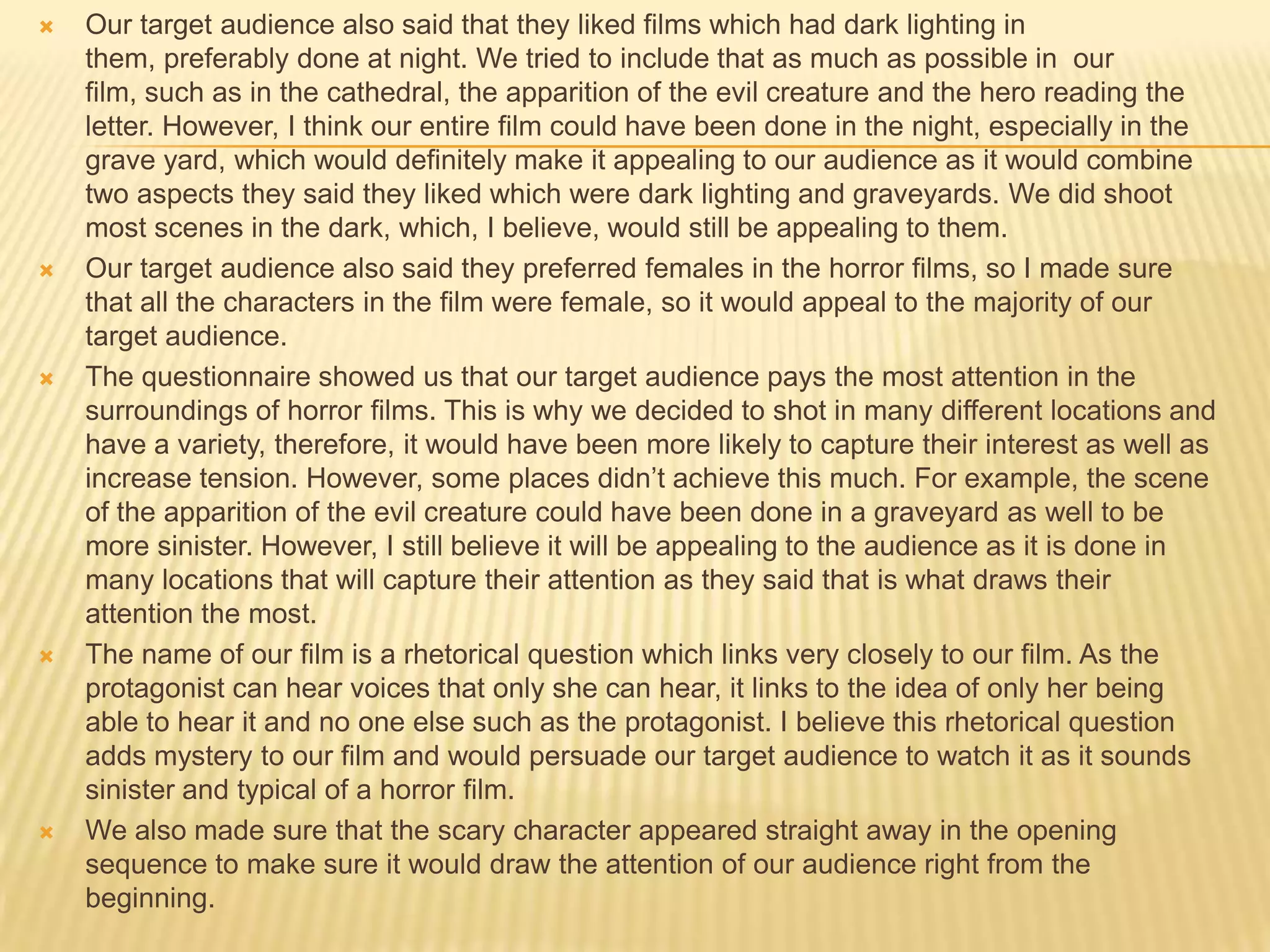  Our target audience also said that they liked films which had dark lighting in
them, preferably done at night. We tried to include that as much as possible in our
film, such as in the cathedral, the apparition of the evil creature and the hero reading the
letter. However, I think our entire film could have been done in the night, especially in the
grave yard, which would definitely make it appealing to our audience as it would combine
two aspects they said they liked which were dark lighting and graveyards. We did shoot
most scenes in the dark, which, I believe, would still be appealing to them.
 Our target audience also said they preferred females in the horror films, so I made sure
that all the characters in the film were female, so it would appeal to the majority of our
target audience.
 The questionnaire showed us that our target audience pays the most attention in the
surroundings of horror films. This is why we decided to shot in many different locations and
have a variety, therefore, it would have been more likely to capture their interest as well as
increase tension. However, some places didn’t achieve this much. For example, the scene
of the apparition of the evil creature could have been done in a graveyard as well to be
more sinister. However, I still believe it will be appealing to the audience as it is done in
many locations that will capture their attention as they said that is what draws their
attention the most.
 The name of our film is a rhetorical question which links very closely to our film. As the
protagonist can hear voices that only she can hear, it links to the idea of only her being
able to hear it and no one else such as the protagonist. I believe this rhetorical question
adds mystery to our film and would persuade our target audience to watch it as it sounds
sinister and typical of a horror film.
 We also made sure that the scary character appeared straight away in the opening
sequence to make sure it would draw the attention of our audience right from the
beginning.
 