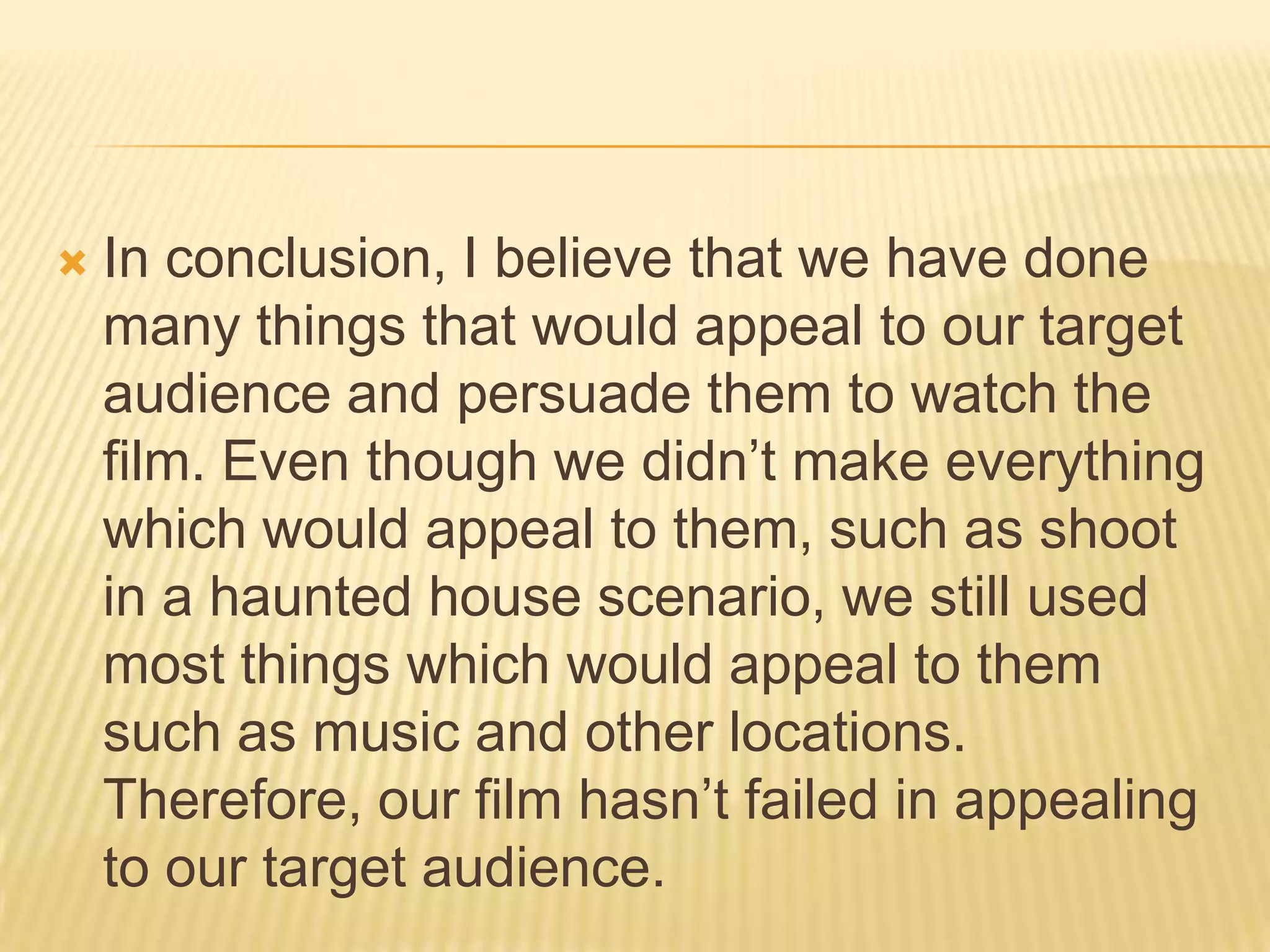  In conclusion, I believe that we have done
many things that would appeal to our target
audience and persuade them to watch the
film. Even though we didn’t make everything
which would appeal to them, such as shoot
in a haunted house scenario, we still used
most things which would appeal to them
such as music and other locations.
Therefore, our film hasn’t failed in appealing
to our target audience.
 