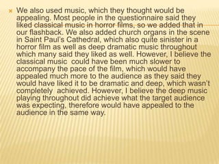  We also used music, which they thought would be
appealing. Most people in the questionnaire said they
liked classical music in horror films, so we added that in
our flashback. We also added church organs in the scene
in Saint Paul’s Cathedral, which also quite sinister in a
horror film as well as deep dramatic music throughout
which many said they liked as well. However, I believe the
classical music could have been much slower to
accompany the pace of the film, which would have
appealed much more to the audience as they said they
would have liked it to be dramatic and deep, which wasn’t
completely achieved. However, I believe the deep music
playing throughout did achieve what the target audience
was expecting, therefore would have appealed to the
audience in the same way.
 