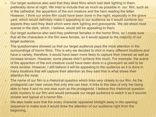 Our target audience also said that they liked films which had dark lighting in them,
preferably done at night. We tried to include that as much as possible in our film, such as
in the cathedral, the apparition of the evil creature and the hero reading the letter.
However, I think our entire film could have been done in the night, especially in the grave
yard, which would definitely make it appealing to our audience as it would combine two
aspects they said they liked which were dark lighting and graveyards. We did shoot most
scenes in the dark, which, I believe, would still be appealing to them.
 Our target audience also said they preferred females in the horror films, so I made sure
that all the characters in the film were female, so it would appeal to the majority of our
target audience.
 The questionnaire showed us that our target audience pays the most attention in the
surroundings of horror films. This is why we decided to shot in many different locations and
have a variety, therefore, it would have been more likely to capture their interest as well as
increase tension. However, some places didn’t achieve this much. For example, the scene
of the apparition of the evil creature could have been done in a graveyard as well to be
more sinister. However, I still believe it will be appealing to the audience as it is done in
many locations that will capture their attention as they said that is what draws their
attention the most.
 The name of our film is a rhetorical question which links very closely to our film. As the
protagonist can hear voices that only she can hear, it links to the idea of only her being
able to hear it and no one else such as the protagonist. I believe this rhetorical question
adds mystery to our film and would persuade our target audience to watch it as it sounds
sinister and typical of a horror film.
 We also made sure that the scary character appeared straight away in the opening
sequence to make sure it would draw the attention of our audience right from the
beginning.
 