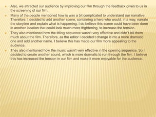  Also, we attracted our audience by improving our film through the feedback given to us in
the screening of our film.
 Many of the people mentioned how is was a bit complicated to understand our narrative.
Therefore, I decided to add another scene, containing a hero who would, in a way, narrate
the storyline and explain what is happening. I do believe this scene could have been done
in another location that could look much more frightening, to increase the tension.
 They also mentioned how the titling sequence wasn’t very effective and didn’t tell them
much about the film. Therefore, as the editor I decided t change it into a more dramatic
one and add another name. I believe this has made our film more appealing to the
audience.
 They also mentioned how the music wasn’t very effective in the opening sequence. So I
decided to create another sound, which is more dramatic to run through the film. I believe
this has increased the tension in our film and make it more enjoyable for the audience.
 