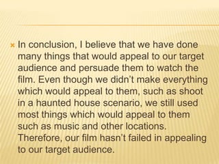  In conclusion, I believe that we have done
many things that would appeal to our target
audience and persuade them to watch the
film. Even though we didn’t make everything
which would appeal to them, such as shoot
in a haunted house scenario, we still used
most things which would appeal to them
such as music and other locations.
Therefore, our film hasn’t failed in appealing
to our target audience.
 