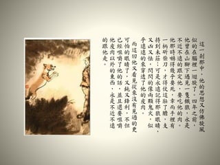 這
一
剎
那
中
，
他
的
思
想
又
仿
佛
旋
風
似
的
在
腦
裡
一
迴
旋
了
。
四
年
之
前
，
他
曾
在
山
腳
下
遇
見
一
隻
餓
狼
，
永
是
不
近
不
遠
的
跟
定
他
，
要
吃
他
的
肉
。
他
那
時
嚇
得
幾
乎
要
死
，
幸
而
手
裡
有
一
柄
斫
柴
刀
，
才
得
仗
這
壯
了
膽
，
支
持
到
未
莊
；
可
是
永
遠
記
得
那
狼
眼
睛
，
又
凶
又
怯
，
閃
閃
的
像
兩
顆
鬼
火
，
似
乎
遠
遠
的
來
穿
透
了
他
的
皮
肉
。
而
這
回
他
又
看
見
從
來
沒
有
見
過
的
更
可
怕
的
眼
睛
了
，
又
鈍
又
鋒
利
，
不
但
已
經
咀
嚼
了
他
的
話
，
並
且
還
要
咀
嚼
他
皮
肉
以
外
的
東
西
，
永
是
不
近
不
遠
的
跟
他
走
。
 