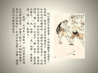 阿
Ｑ
雖
然
自
視
甚
尊
，
可
惜
他
體
質
上
還
有
一
些
缺
點
。
最
惱
人
的
是
在
他
頭
皮
上
，
頗
有
幾
處
不
知
於
何
時
的
癩
瘡
疤
。
這
雖
然
也
在
他
身
上
，
而
看
阿
Ｑ
的
意
思
，
倒
也
似
乎
以
為
不
足
貴
的
，
因
為
他
諱
說
“
癩
”
以
及
一
切
近
于
“
賴
”
的
音
，
後
來
推
而
廣
之
，
“
光
”
也
諱
，
“
亮
”
也
諱
，
再
後
來
，
連
“
燈
”
“
燭
”
都
諱
了
。
一
犯
諱
，
不
問
有
心
與
無
心
，
阿
Ｑ
便
全
疤
通
紅
的
發
起
怒
來
，
估
量
了
對
手
，
口
訥
的
他
便
罵
，
氣
力
小
的
他
便
打
；
然
而
不
知
怎
麼
一
回
事
，
總
還
是
阿
Ｑ
吃
虧
的
時
候
多
。
 