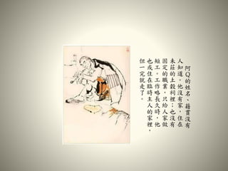 阿
Ｑ
的
姓
名
、
籍
貫
沒
有
人
知
道
。
他
沒
有
家
，
住
在
未
莊
的
土
穀
祠
裡
；
也
沒
有
固
定
的
職
業
，
只
給
人
家
做
短
工
。
工
作
略
長
久
時
，
他
也
或
住
在
臨
時
主
人
的
家
裡
，
但
一
完
就
走
了
。
 
