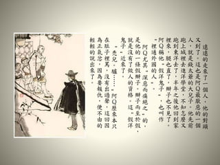 遠
遠
的
走
來
了
一
個
人
，
他
的
對
頭
又
到
了
。
這
也
是
阿
Ｑ
最
厭
惡
的
一
個
人
，
就
是
錢
太
爺
的
大
兒
子
。
他
先
前
跑
上
城
裡
去
進
洋
學
堂
，
不
知
怎
麼
又
跑
到
東
洋
去
了
，
半
年
之
後
他
回
到
家
裡
來
，
腿
也
直
了
，
辮
子
也
不
見
了
。
阿
Ｑ
稱
他
“
假
洋
鬼
子
”
，
也
叫
作
“
裡
通
外
國
的
人
”
。
阿
Ｑ
尤
其
“
深
惡
而
痛
絕
之
”
的
，
是
他
的
一
條
假
辮
子
。
辮
子
而
至
於
假
，
就
是
沒
有
了
做
人
的
資
格
。
這
“
假
洋
鬼
子
”
近
來
了
。
“
禿
兒
。
驢
…
…
”
阿
Ｑ
歷
來
本
只
在
肚
子
裡
罵
，
沒
有
出
過
聲
，
這
回
因
為
正
氣
忿
，
因
為
要
報
仇
，
便
不
由
的
輕
輕
的
說
出
來
了
。
 