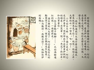 對
面
走
來
了
靜
修
庵
裡
的
小
尼
姑
。
阿
Ｑ
便
在
平
時
，
看
見
伊
也
一
定
要
唾
駡
，
而
況
在
屈
辱
之
後
呢
？
他
於
是
發
生
了
回
憶
，
又
發
生
了
敵
愾
了
。
“
我
不
知
道
我
今
天
為
什
麼
這
樣
晦
氣
，
原
來
就
因
為
見
了
你
！
”
他
想
。
他
迎
上
去
，
大
聲
的
吐
一
口
唾
沫
“
咳
，
呸
！
”
小
尼
姑
全
不
睬
，
低
了
頭
只
是
走
。
阿
Ｑ
走
近
伊
身
旁
，
突
然
伸
出
手
去
摩
著
伊
新
剃
的
頭
皮
，
呆
笑
著
，
說
：
“
禿
兒
！
快
回
去
，
和
尚
等
著
你
”
“
你
怎
麼
動
手
動
腳
…
…
”
尼
姑
滿
臉
通
紅
的
說
，
一
面
趕
快
走
。
酒
店
裡
的
人
大
笑
了
。
阿
Ｑ
看
見
自
己
的
勳
業
得
了
賞
識
，
便
愈
加
興
高
采
烈
起
來
：
“
和
尚
動
得
，
我
動
不
得
？
”
他
扭
住
伊
的
面
頰
。
 