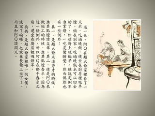 這
一
天
，
阿
Ｑ
在
趙
太
爺
家
裡
舂
了
一
天
米
，
吃
過
晚
飯
，
便
坐
在
廚
房
裡
吸
旱
煙
。
倘
在
別
家
，
吃
過
晚
飯
本
可
以
回
去
的
了
，
但
趙
府
上
晚
飯
早
，
雖
說
定
例
不
准
掌
燈
，
一
吃
完
便
睡
覺
，
然
而
偶
然
也
有
一
些
例
外
：
其
一
，
是
趙
大
爺
未
進
秀
才
的
時
候
，
准
其
點
燈
讀
文
章
；
其
二
，
便
是
阿
Ｑ
來
做
短
工
的
時
候
，
准
其
點
燈
舂
米
。
因
為
這
一
條
例
外
，
所
以
阿
Ｑ
在
動
手
舂
米
之
前
，
還
坐
在
廚
房
裡
吸
煙
旱
。
吳
媽
，
是
趙
太
爺
家
裡
唯
一
的
女
僕
，
洗
完
了
碗
碟
，
也
就
在
長
凳
上
坐
下
了
，
而
且
和
阿
Ｑ
談
閑
天
。
 