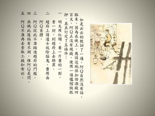 如
是
云
云
的
教
訓
了
一
通
，
阿
Ｑ
自
然
沒
有
話
。
臨
末
，
因
為
在
晚
上
，
應
該
送
地
保
加
倍
酒
錢
四
百
文
，
阿
Ｑ
正
沒
有
現
錢
，
便
用
一
頂
氊
帽
做
抵
押
，
並
且
訂
定
了
五
條
件
：
一
明
天
用
紅
燭
，
要
一
斤
重
的
一
對
，
香
一
封
，
到
趙
府
上
去
賠
罪
。
二
趙
府
上
請
道
士
祓
除
縊
鬼
，
費
用
由
阿
Ｑ
負
擔
。
三
阿
Ｑ
從
此
不
准
踏
進
趙
府
的
門
檻
。
四
吳
媽
此
後
倘
有
不
測
，
惟
阿
Ｑ
是
問
。
五
阿
Ｑ
不
准
再
去
索
取
工
錢
和
布
衫
。
 