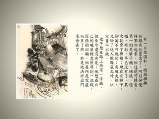 有
一
日
很
溫
和
，
微
風
拂
拂
的
頗
有
些
夏
意
了
，
阿
Ｑ
卻
覺
得
寒
冷
起
來
，
但
這
還
可
擔
當
，
第
一
倒
是
肚
子
餓
。
棉
被
，
氊
帽
，
布
衫
，
早
已
沒
有
了
，
其
次
就
賣
了
棉
襖
；
現
在
有
褲
子
，
卻
萬
不
可
脫
的
；
有
破
夾
襖
，
又
除
了
送
人
做
鞋
底
之
外
，
決
定
賣
不
出
錢
。
他
早
想
在
路
上
拾
得
一
注
錢
，
但
至
今
還
沒
有
見
；
他
想
在
自
己
的
破
屋
裡
忽
然
尋
到
一
注
錢
，
慌
張
的
四
顧
，
但
屋
內
是
空
虛
而
且
了
然
。
於
是
他
決
計
出
門
求
食
去
了
。
 