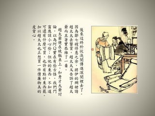 後
來
這
終
於
從
淺
閨
傳
進
深
閨
裡
去
了
。
因
為
鄒
七
嫂
得
意
之
余
，
將
伊
的
綢
裙
請
趙
太
太
去
鑒
賞
，
趙
太
太
又
告
訴
了
趙
太
爺
而
且
著
實
恭
維
了
一
番
。
趙
太
爺
便
在
晚
飯
桌
上
，
和
秀
才
大
爺
討
論
，
以
為
阿
Ｑ
實
在
有
些
古
怪
，
我
們
門
窗
應
該
小
心
些
；
但
他
的
東
西
，
不
知
道
可
還
有
什
麼
可
買
，
也
許
有
點
好
東
西
罷
。
加
以
趙
太
太
也
正
想
買
一
件
價
廉
物
美
的
皮
背
心
。
 
