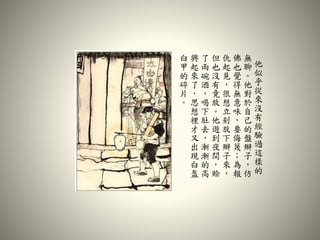 他
似
乎
從
來
沒
有
經
驗
過
這
樣
的
無
聊
。
他
對
於
自
己
的
盤
辮
子
，
仿
佛
也
覺
得
無
意
味
，
要
侮
蔑
；
為
報
仇
起
見
，
很
想
立
刻
放
下
辮
子
來
，
但
也
沒
有
竟
放
。
他
遊
到
夜
間
，
賒
了
兩
碗
酒
，
喝
下
肚
去
，
漸
漸
的
高
興
起
來
了
，
思
想
裡
才
又
出
現
白
盔
白
甲
的
碎
片
。
 