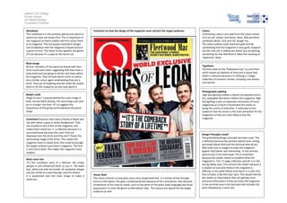Salford City College
Eccles Centre
AS Media Studies
Foundation Portfolio
Masthead
The masthead is in the primary optical area which is
where our eyes are drawn first. This is important to
the magazine as there readers will first notice them
as Q magazine. The red square represents danger
and emphasises that the magazine is based around
a genre of rock. The letter Q also signifies the genre
of rock because it’s a play on the word cue’
Main image
All four members of the band are linked with their
arms round each other suggesting that they have a
close bond and are going to be fun and lively within
the magazine. They all have denim shirts on which
are a similar colour again emphasising they are a
band. They are all laughing and will make the reader
want to ick the magazine up and read about it.
Model credit
‘Kings of Leon’ is placed behind the main image in
bold, narrow black writing. The word kings and Leon
are in a larger size than ‘of’ to suggests the
importance of the group and emphasise the word
‘kings’
CoverlinesThecover lines have a theme of black and
red with either a grey or white background. They
are situated in the centre of the magazine, this
makes them stand out. It is effective because it is
unconventional because the cover lines are
displayed over the artist and they don’t frame the
dominating image of the artist. This makes the
magazine have a unique tone; this could encourage
the target audience purchase e magazine. The font
is serif and is bold. This makes the magazine more
modern.
Main cover line
‘It’s the comeback story of a lifetime’ this draws
people in and influenced them to buy it. The black
text, white box and red border all symbolise danger
and are similar to a warning sign used for drivers.
It is positioned over the main image to make it
stand out.
Colour
Contrasting colours are used from the colour wheel
such as red, yellow, and white, black. Red and black
symbolise death, rock and roll, danger etc.
The colour yellow could represent gold and be
symbolising that the magazine is very good, however
the bits that are in yellow are where you are getting
something for free therefore it takes the meaning of
‘expensive’ away
Typefaces
The font used on the ‘Fleetwood mac’ is a serif font
which shows an element of time and a classic feel,
which is relevant because it is offering a 17page
collection of survivors stories, including rare photos
and secrets.
Photography Lighting
High key lighting creates a vibrant atmosphere and a
fun, enjoyable feel which reflects the magazine. High
key lighting is also an expected convention of music
magazines.as a result it illuminates the artists as
being the centre of attention. It reiterates to the
audience that the artists is the main attraction for the
magazine so they are more likely to buy the
magazine.
Design Principles Used?
The guttenberg design principle has been used. This
is effective because the primary optical area, strong
and weak fallow field and the terminal area all are
filled with text or images to make the magazine
appear full/chaotic and interesting.. In the primary
optical area is the mast head. This is important
because the reader needs to establish what the
magazine is. The ’17 page collectors special’ is in the
strong fallow area. This attracts the reader because it
is explain an exclusive feature the magazine is
offering. In the week fallow area there is a cover line
that includes a tab that says ‘plus’ This would interest
the reader as they believe they are getting more
exclusive information if they purchase the magazine.
In the terminal area is the barcode that includes the
price followed by a cover line.
House Style
The colour scheme is masculine and a very simple bold font. It is similar all the through
and so is the layout, this give a professional feel because of the consistency. Also because
of elements of the mise en scene, such as the attire of the artist, body language and facial
expressions I is clear the genre is alternative/ Indy. The colours are typical for the target
audience as well .
Comment on how the design of the magazine cover attracts the target audience:
 
