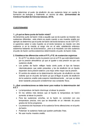 Determinación de constantes físicas 
Para determinar el punto de ebullición de una sustancia tener en cuenta la 
formación de burbujas y finalmente un racimo de ellas. (Universidad de 
Córdova Facultad de Ciencias básicas, 2014). 
pág. 10 
CUESTIONARIO 
1. ¿A qué se llama punto de fusión mixta? 
Se denomina punto de fusión mixta a aquella que se da cuando se mezclan dos 
sustancias diferentes , este criterio es usado cuando a una muestra analito por 
ejemplo se determina que el punto de fusión del ácido benzoico es de 120º-121º, 
si queremos saber si esta muestra es el ácido benzoico se mezcla con otra 
sustancia si en la mezcla el rango vira en el valor establecido entonces 
estaremos hablando de ácido benzoico , pero si al mezclarlo con otra sustancia 
el punto de fusión cambia estaremos determinando el punto de fusión mixto. 
2. Establezca las diferencias entre el P.F y P.E. de sustancias orgánicas 
 En el P.F no afecta mucho la presión con en el P.E que está determinado 
por la presión atmosférica ya que al igualar a esa presión es que una 
sustancia ebulle 
 Los puntos de fusión reflejan hasta cierto punto el tipo de fuerzas 
intermoleculares que están presentes y los de ebullición de un líquido 
dependen de la presión exterior y es mayo entre mayor sea la presión. 
 El cambio de estado en la determinación del punto de ebullición es más 
violenta que en el punto de fusión ya que al llegar al punto de ebullición 
de la sustancia analito este evapora instantáneamente , así que se debe 
tener bastante precaución al determinar esa constante física. 
3. ¿Qué consideraciones se debe tener para realizar la determinación del 
P.F.? 
 La temperatura de fusión disminuye al elevar la presión. 
 En los sólidos más densos que el líquido la temperatura de fusión 
aumenta al elevar la presión. 
 Para las sustancias amorfas, en la fusión no coinciden con una 
temperatura precisa, sino que se desarrolla en un intervalo de pocos 
grados de forma progresiva. 
 La presencia de impurezas en la sustancia forma alteraciones en el punto 
de fusión. 
 Pulverizar la sustancia hasta que queden partículas finas. 
 No usar mucha muestra analito. 
 