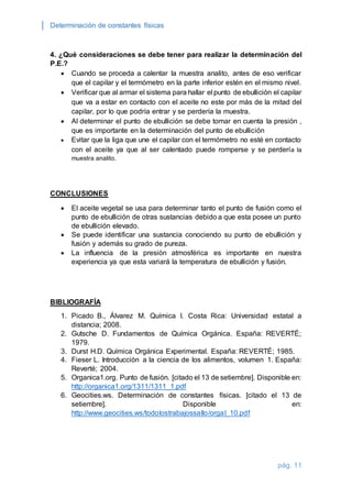Determinación de constantes físicas 
4. ¿Qué consideraciones se debe tener para realizar la determinación del 
P.E.? 
 Cuando se proceda a calentar la muestra analito, antes de eso verificar 
que el capilar y el termómetro en la parte inferior estén en el mismo nivel. 
 Verificar que al armar el sistema para hallar el punto de ebullición el capilar 
que va a estar en contacto con el aceite no este por más de la mitad del 
capilar, por lo que podría entrar y se perdería la muestra. 
 Al determinar el punto de ebullición se debe tomar en cuenta la presión , 
pág. 11 
que es importante en la determinación del punto de ebullición 
 Evitar que la liga que une el capilar con el termómetro no esté en contacto 
con el aceite ya que al ser calentado puede romperse y se perdería la 
muestra analito. 
CONCLUSIONES 
 El aceite vegetal se usa para determinar tanto el punto de fusión como el 
punto de ebullición de otras sustancias debido a que esta posee un punto 
de ebullición elevado. 
 Se puede identificar una sustancia conociendo su punto de ebullición y 
fusión y además su grado de pureza. 
 La influencia de la presión atmosférica es importante en nuestra 
experiencia ya que esta variará la temperatura de ebullición y fusión. 
BIBLIOGRAFÍA 
1. Picado B., Álvarez M. Química I. Costa Rica: Universidad estatal a 
distancia; 2008. 
2. Gutsche D. Fundamentos de Química Orgánica. España: REVERTÉ; 
1979. 
3. Durst H.D. Química Orgánica Experimental. España: REVERTÉ; 1985. 
4. Fieser L. Introducción a la ciencia de los alimentos, volumen 1. España: 
Reverté; 2004. 
5. Organica1.org. Punto de fusión. [citado el 13 de setiembre]. Disponible en: 
http://organica1.org/1311/1311_1.pdf 
6. Geocities.ws. Determinación de constantes físicas. [citado el 13 de 
setiembre]. Disponible en: 
http://www.geocities.ws/todolostrabajossallo/orgaI_10.pdf 
