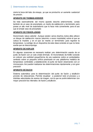 Determinación de constantes físicas 
cierre la boca del tubo de ensayo, ya que se produciría un aumento sustancial 
de presión. 
pág. 3 
APARATO DE THOMAS-HOOVER 
Se trata esencialmente del mismo aparato descrito anteriormente; consta 
también de un vaso de precipitado, un medio de calefacción y termómetro pero 
posee un alto nivel de automatismo que lo hace más conveniente para el uso 
que el simple vaso de precipitado 
APARATO DE FISHER-JOHNS 
Denominado ‘placa caliente’. Aunque existen varios diseños, todos ellos utilizan 
un bloque de calefacción macizo (aluminio o acero inoxidable) sobre el que se 
coloca la muestra y en el que se inserta un termómetro para registrar la 
temperatura. La ventaja de un dispositivo de esta clase consiste en que no tiene 
aceite que se descomponga. 
APARATO DE KOFLER 
En algunas ocasiones es necesario realizar una determinación exacta de un 
punto de fusión con un solo cristal diminuto. El micrométodo de Kofler consiste 
en colocar una cantidad pequeñísima de una sustancia sobre un portaobjetos 
centrado sobre un pequeño orificio practicado en una plataforma metálica de 
temperatura controlable y estableciendo el punto de fusión observando con un 
microscopio. Así pueden realizarse las determinaciones rápidamente y con gran 
precisión 
APARATO DE BUCHI 
Sistema automático para la determinación del punto de fusión y ebullición 
provisto de videocámara. Permite visualizar a posteriori todo el proceso y a 
distintas velocidades de avance de imagen, con lo que se podrá determinar con 
mayor precisión los intervalos de fusión y ebullición. 
 