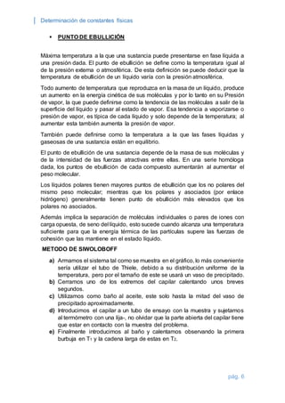 Determinación de constantes físicas 
pág. 6 
 PUNTO DE EBULLICIÓN 
Máxima temperatura a la que una sustancia puede presentarse en fase líquida a 
una presión dada. El punto de ebullición se define como la temperatura igual al 
de la presión externa o atmosférica. De esta definición se puede deducir que la 
temperatura de ebullición de un líquido varía con la presión atmosférica. 
Todo aumento de temperatura que reproduzca en la masa de un líquido, produce 
un aumento en la energía cinética de sus moléculas y por lo tanto en su Presión 
de vapor, la que puede definirse como la tendencia de las moléculas a salir de la 
superficie del líquido y pasar al estado de vapor. Esa tendencia a vaporizarse o 
presión de vapor, es típica de cada líquido y solo depende de la temperatura; al 
aumentar esta también aumenta la presión de vapor. 
También puede definirse como la temperatura a la que las fases líquidas y 
gaseosas de una sustancia están en equilibrio. 
El punto de ebullición de una sustancia depende de la masa de sus moléculas y 
de la intensidad de las fuerzas atractivas entre ellas. En una serie homóloga 
dada, los puntos de ebullición de cada compuesto aumentarán al aumentar el 
peso molecular. 
Los líquidos polares tienen mayores puntos de ebullición que los no polares del 
mismo peso molecular; mientras que los polares y asociados (por enlace 
hidrógeno) generalmente tienen punto de ebullición más elevados que los 
polares no asociados. 
Además implica la separación de moléculas individuales o pares de iones con 
carga opuesta, de seno del líquido, esto sucede cuando alcanza una temperatura 
suficiente para que la energía térmica de las partículas supere las fuerzas de 
cohesión que las mantiene en el estado líquido. 
METODO DE SIWOLOBOFF 
a) Armamos el sistema tal como se muestra en el gráfico, lo más conveniente 
sería utilizar el tubo de Thiele, debido a su distribución uniforme de la 
temperatura, pero por el tamaño de este se usará un vaso de precipitado. 
b) Cerramos uno de los extremos del capilar calentando unos breves 
segundos. 
c) Utilizamos como baño al aceite, este solo hasta la mitad del vaso de 
precipitado aproximadamente. 
d) Introducimos el capilar a un tubo de ensayo con la muestra y sujetamos 
al termómetro con una lija-, no olvidar que la parte abierta del capilar tiene 
que estar en contacto con la muestra del problema. 
e) Finalmente introducimos al baño y calentamos observando la primera 
burbuja en T1 y la cadena larga de estas en T2. 
 