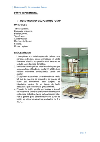 Determinación de constantes físicas 
pág. 8 
PARTE EXPERIMENTAL 
 DETERMINACIÓN DEL PUNTO DE FUSIÓN 
MATERIALES 
Tubos capilares. 
Sustancia problema. 
Beaker 250 ml. 
Termómetro. 
Aceite vegetal. 
Mechero de Bunsen. 
Fósforo. 
Mortero y pilón. 
PROCEDIMIENTO 
1. Los capilares son sellados con calor del mechero 
por unos extremos, luego se introduce el sólido 
finamente dividido por presión en el extremo no 
sellado sobre la masa del sólido. 
2. Mediante suaves golpes forzar el sólido para que 
se deposite en el fondo del capilar. El sólido debe 
hallarse finamente empaquetado dentro del 
capilar 
3. El capilar es adosado en un termómetro de modo 
tal que la muestra se encuentre adyacente al 
bulbo del termómetro, este conjunto es 
introducido dentro de un líquido de baño 
adecuado, que se calentará gradualmente. 
4. El punto de fusión será la temperatura a la cual 
se observa la primera aparición de licuefacción 
en la masa del sólido, hasta su licuefacción total. 
Por lo general para determinación del punto de 
fusión se utiliza termómetros graduados de 0 a 
300°C. 
 