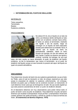 Determinación de constantes físicas 
pág. 9 
 DETERMINACIÓN DEL PUNTO DE EBULLICIÓN 
MATERIALES 
Tubos pequeños. 
Termómetro. 
Beaker. 
Sustancia problema. 
PROCEDIMIENTO 
Se coloca 0.5 mL de un líquido en un tubo de 
vidrio y se introduce dentro del líquido un tubo 
capilar con el extremo cerrado hacia arriba. 
El tubito se adosa al termómetro mediante 
una liguilla o aro de caucho, luego se 
sumergen en un líquido de baño adecuado 
(aceite) para determinar la constante física, A 
medida que el líquido de baño es 
gradualmente calentado, habrá un lento 
escape de burbujas de aire del extremo del 
tubo capilar. Cuando se observe una rápida y 
continua corriente de burbujas de aire que 
salen del tubo capilar se habrá alcanzado el punto de ebullición del líquido 
problema, se lee la temperatura que marca el termómetro, es el punto de 
ebullición del líquido porque en ese momento la presión del vapor del líquido es 
igual a la presión atmosférica. 
DISCUSIONES 
Para determinar el punto de fusión de una sustancia generalmente se usa el tubo 
de Thiele, para el cual es necesario un tubo de ensayo especial ya que este 
posee la propiedad de calentar la sustancia uniformemente, sin embargo, 
también se puede usar un Beaker con la condición de tener un instrumento el 
cual debemos mover para que se homogenice el calor. Se usa aceite vegetal ya 
que este posee la característica de tener un punto de ebullición elevado. 
En el laboratorio debemos ser muy observadores para poder indicar tanto el 
punto de fusión como el punto de ebullición. Para determinar el punto de fusión 
tenemos que visualizar la temperatura inicial y la final. La temperatura inicial será 
cuando aparece una gotita de líquido y al final es cuando la masa se termina de 
fundir. (Fundamentos de Química Orgánica; 1979) 
 